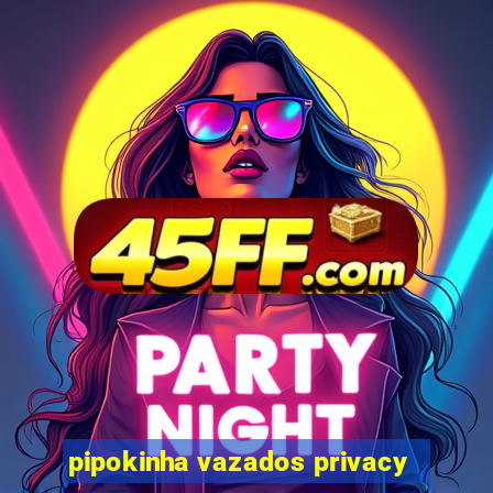 pipokinha vazados privacy